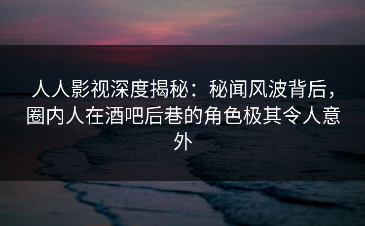 人人影视深度揭秘：秘闻风波背后，圈内人在酒吧后巷的角色极其令人意外