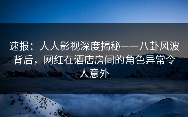 速报：人人影视深度揭秘——八卦风波背后，网红在酒店房间的角色异常令人意外