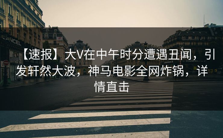 【速报】大V在中午时分遭遇丑闻，引发轩然大波，神马电影全网炸锅，详情直击