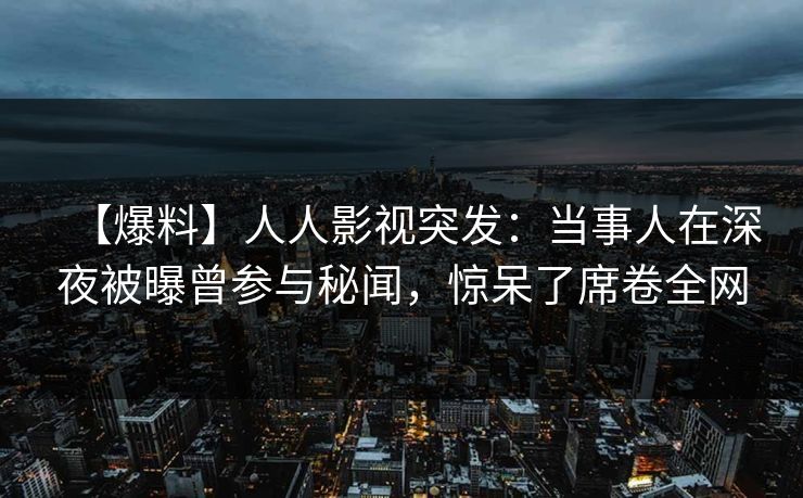【爆料】人人影视突发：当事人在深夜被曝曾参与秘闻，惊呆了席卷全网