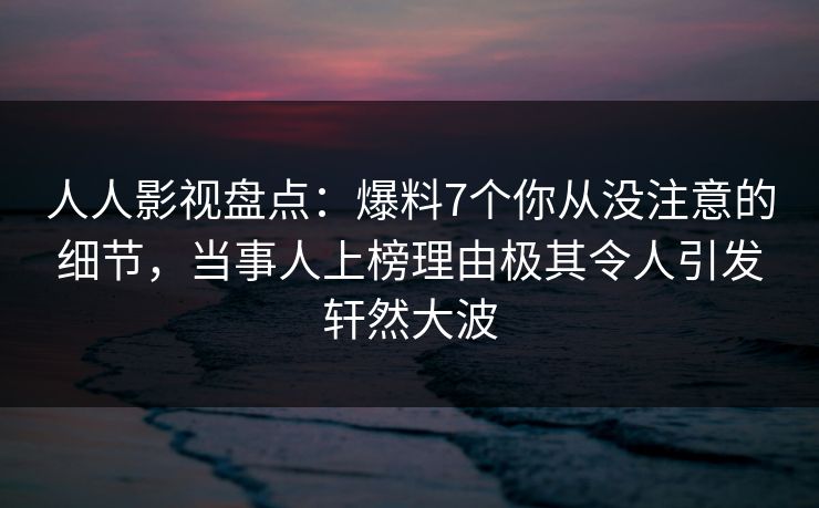 人人影视盘点：爆料7个你从没注意的细节，当事人上榜理由极其令人引发轩然大波