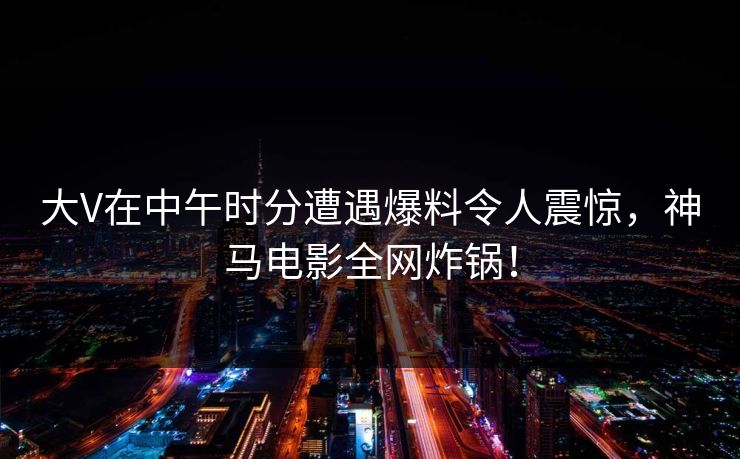 大V在中午时分遭遇爆料令人震惊，神马电影全网炸锅！