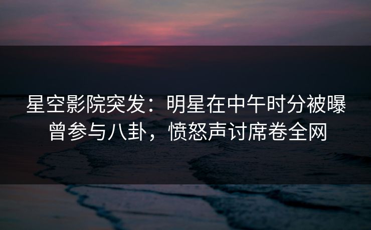 星空影院突发：明星在中午时分被曝曾参与八卦，愤怒声讨席卷全网
