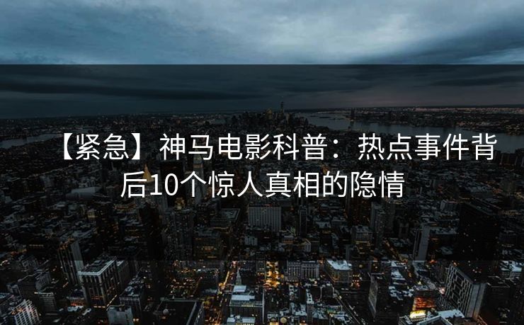 【紧急】神马电影科普：热点事件背后10个惊人真相的隐情