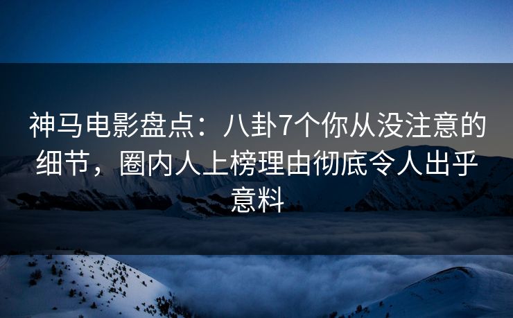 神马电影盘点：八卦7个你从没注意的细节，圈内人上榜理由彻底令人出乎意料