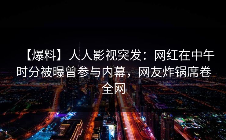 【爆料】人人影视突发：网红在中午时分被曝曾参与内幕，网友炸锅席卷全网