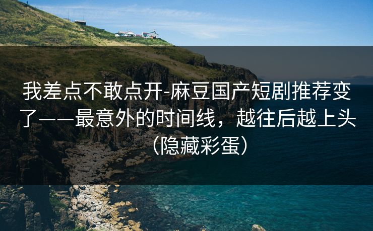 我差点不敢点开-麻豆国产短剧推荐变了——最意外的时间线，越往后越上头（隐藏彩蛋）