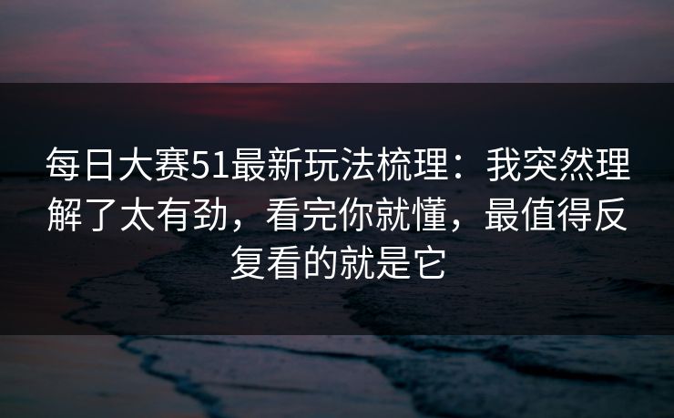 每日大赛51最新玩法梳理：我突然理解了太有劲，看完你就懂，最值得反复看的就是它