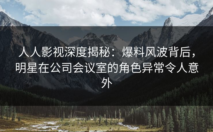 人人影视深度揭秘：爆料风波背后，明星在公司会议室的角色异常令人意外