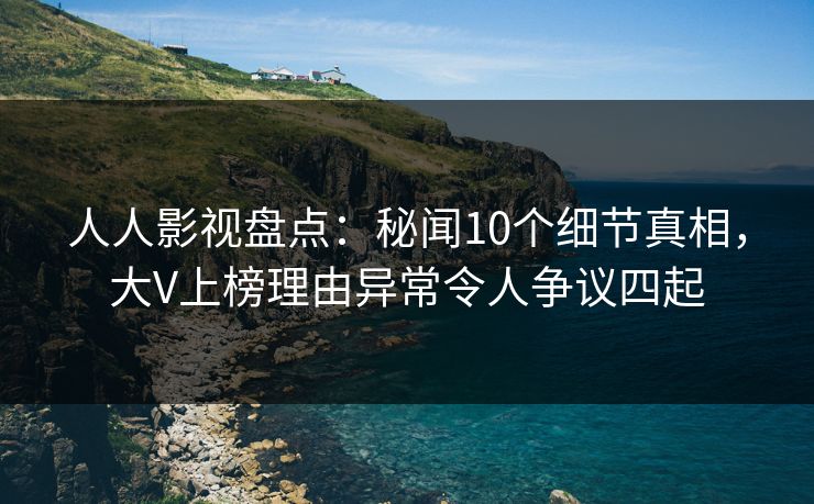 人人影视盘点：秘闻10个细节真相，大V上榜理由异常令人争议四起