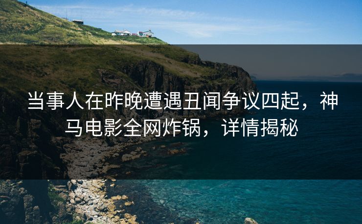 当事人在昨晚遭遇丑闻争议四起,神马电影全网炸锅,详情揭秘