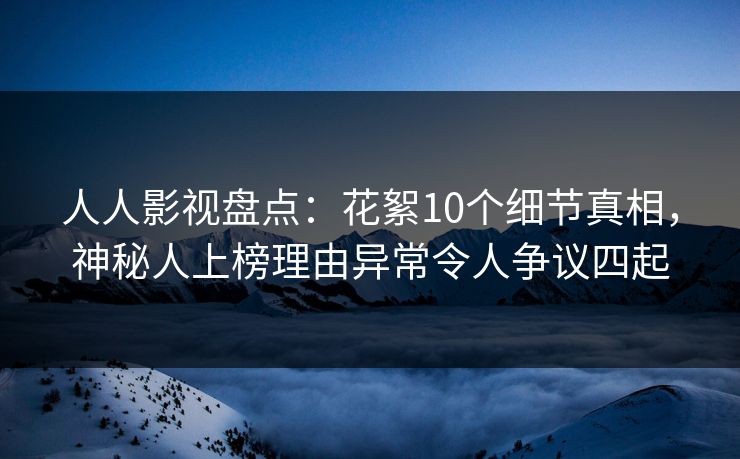 人人影视盘点：花絮10个细节真相，神秘人上榜理由异常令人争议四起