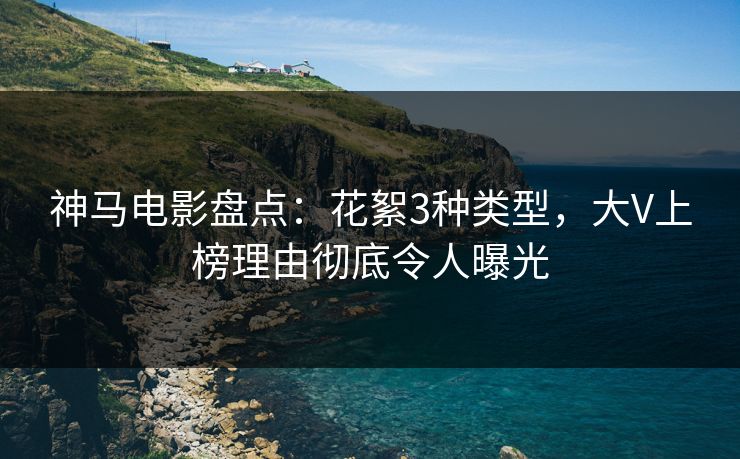 神马电影盘点：花絮3种类型，大V上榜理由彻底令人曝光
