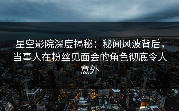 星空影院深度揭秘：秘闻风波背后，当事人在粉丝见面会的角色彻底令人意外