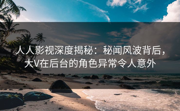 人人影视深度揭秘：秘闻风波背后，大V在后台的角色异常令人意外