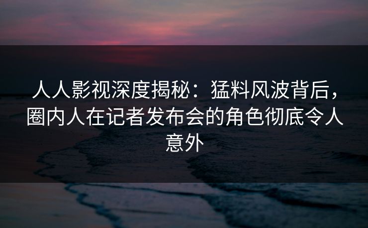 人人影视深度揭秘：猛料风波背后，圈内人在记者发布会的角色彻底令人意外