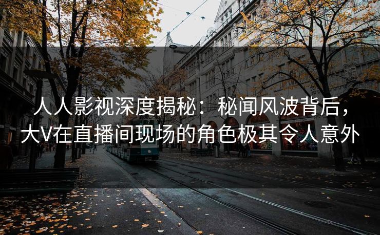 人人影视深度揭秘：秘闻风波背后，大V在直播间现场的角色极其令人意外