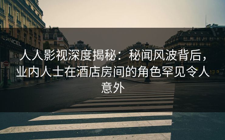 人人影视深度揭秘：秘闻风波背后，业内人士在酒店房间的角色罕见令人意外