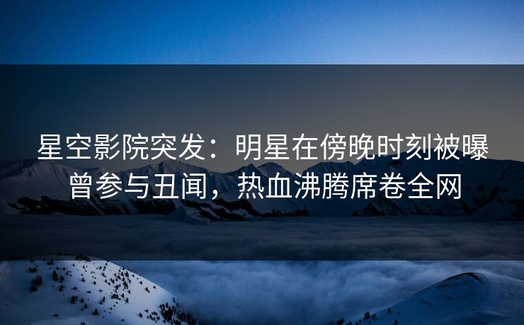 星空影院突发:明星在傍晚时刻被曝曾参与丑闻,热血沸腾席卷全网