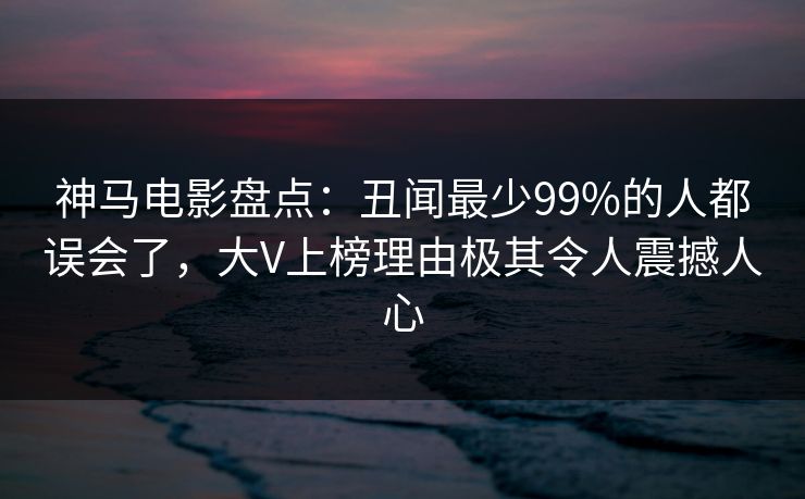 神马电影盘点:丑闻最少99%的人都误会了,大V上榜理由极其令人震撼人心