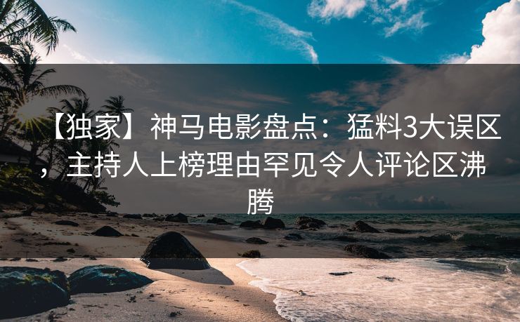 【独家】神马电影盘点:猛料3大误区,主持人上榜理由罕见令人评论区沸腾