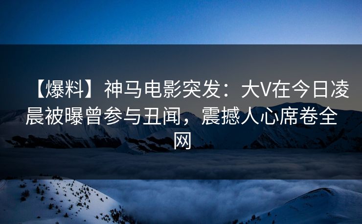 【爆料】神马电影突发：大V在今日凌晨被曝曾参与丑闻，震撼人心席卷全网