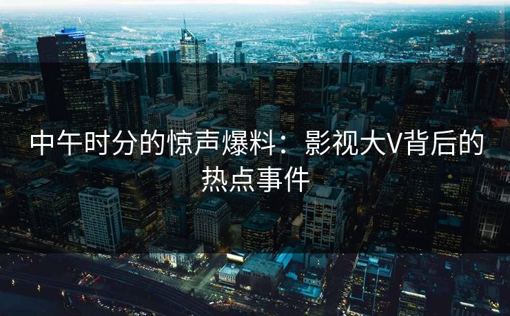 中午时分的惊声爆料：影视大V背后的热点事件