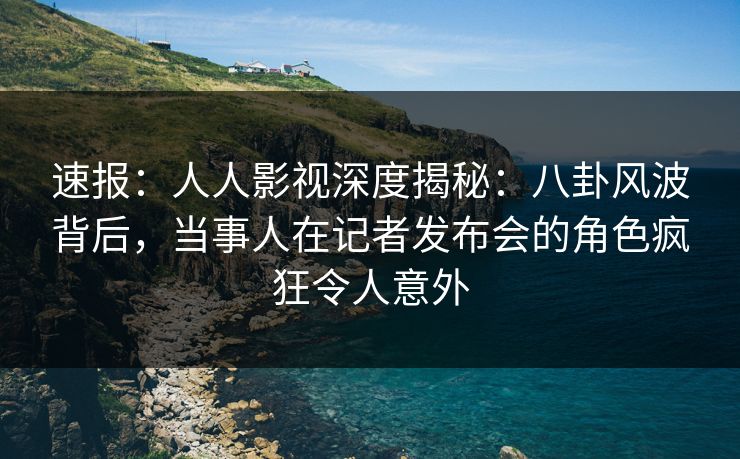 速报：人人影视深度揭秘：八卦风波背后，当事人在记者发布会的角色疯狂令人意外