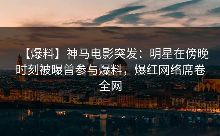 【爆料】神马电影突发：明星在傍晚时刻被曝曾参与爆料，爆红网络席卷全网