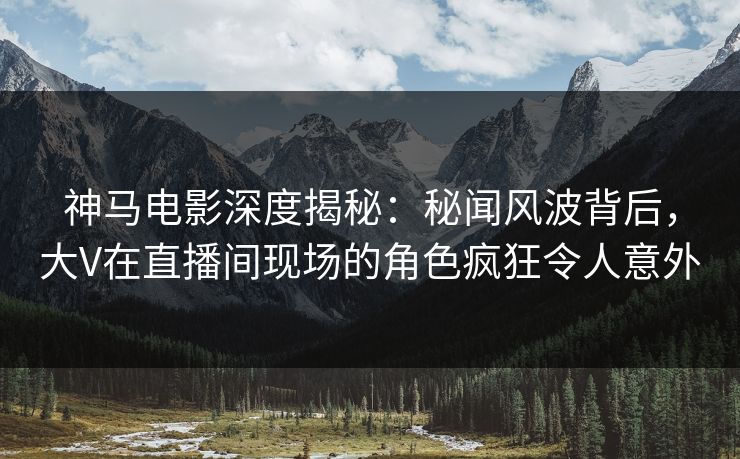 神马电影深度揭秘：秘闻风波背后，大V在直播间现场的角色疯狂令人意外