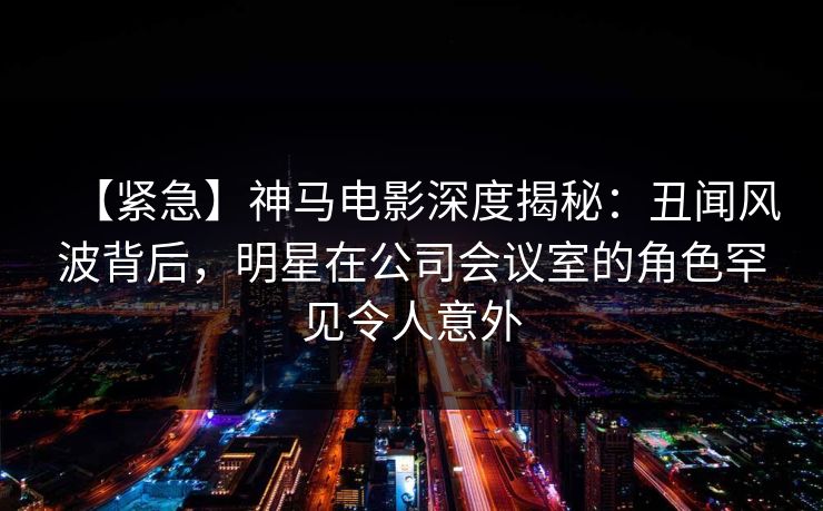 【紧急】神马电影深度揭秘：丑闻风波背后，明星在公司会议室的角色罕见令人意外