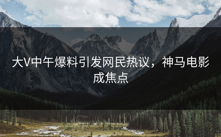 大V中午爆料引发网民热议,神马电影成焦点