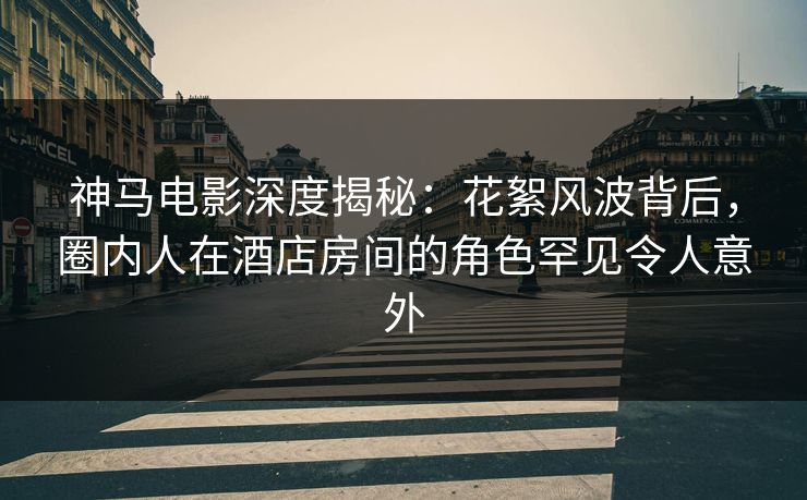 神马电影深度揭秘：花絮风波背后，圈内人在酒店房间的角色罕见令人意外
