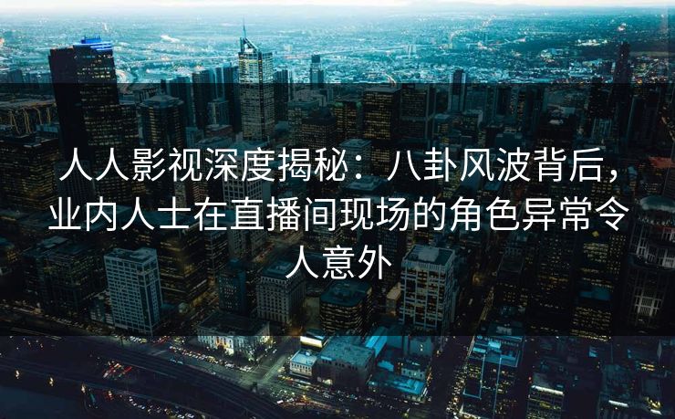 人人影视深度揭秘：八卦风波背后，业内人士在直播间现场的角色异常令人意外
