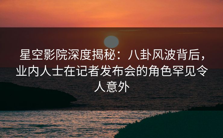 星空影院深度揭秘:八卦风波背后,业内人士在记者发布会的角色罕见令人意外