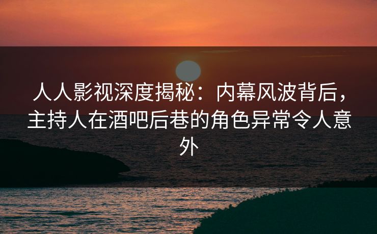 人人影视深度揭秘:内幕风波背后,主持人在酒吧后巷的角色异常令人意外