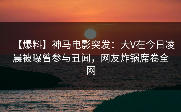 【爆料】神马电影突发:大V在今日凌晨被曝曾参与丑闻,网友炸锅席卷全网