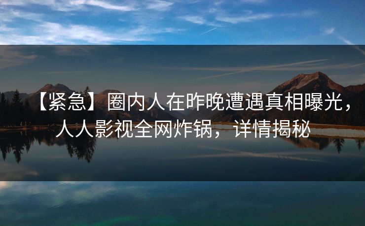 【紧急】圈内人在昨晚遭遇真相曝光,人人影视全网炸锅,详情揭秘