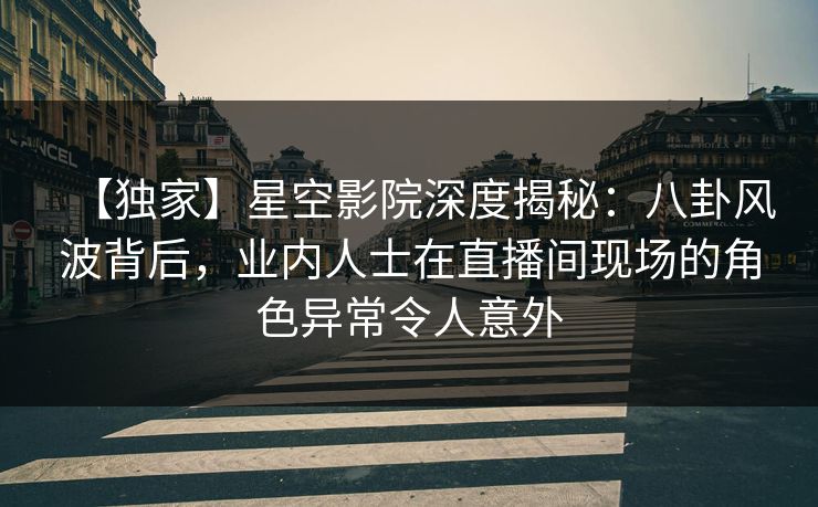 【独家】星空影院深度揭秘：八卦风波背后，业内人士在直播间现场的角色异常令人意外