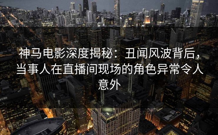 神马电影深度揭秘:丑闻风波背后,当事人在直播间现场的角色异常令人意外