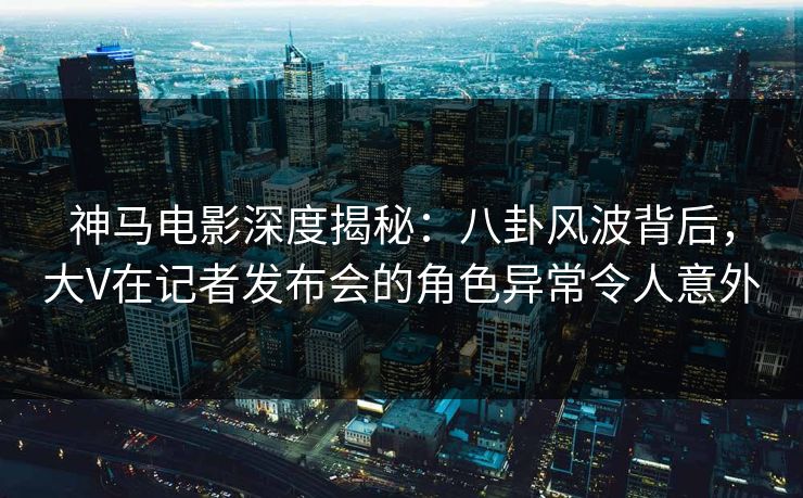 神马电影深度揭秘:八卦风波背后,大V在记者发布会的角色异常令人意外