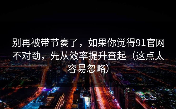 别再被带节奏了，如果你觉得91官网不对劲，先从效率提升查起（这点太容易忽略）