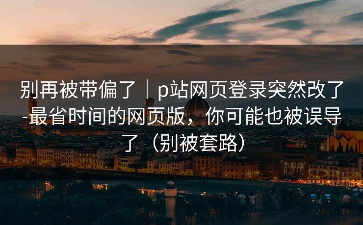 别再被带偏了｜p站网页登录突然改了-最省时间的网页版，你可能也被误导了（别被套路）