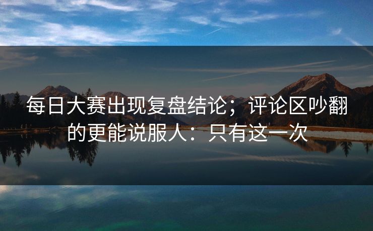每日大赛出现复盘结论；评论区吵翻的更能说服人：只有这一次