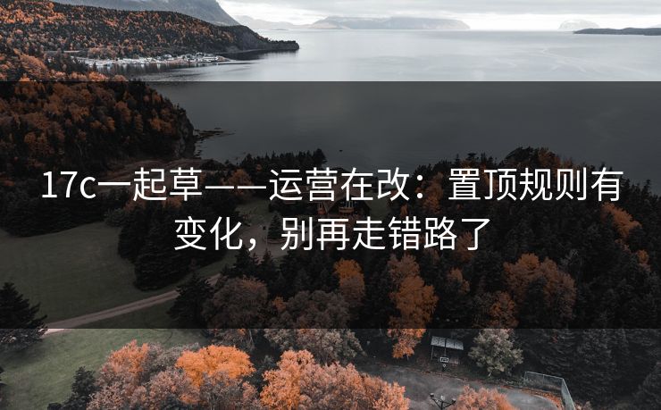 17c一起草——运营在改：置顶规则有变化，别再走错路了