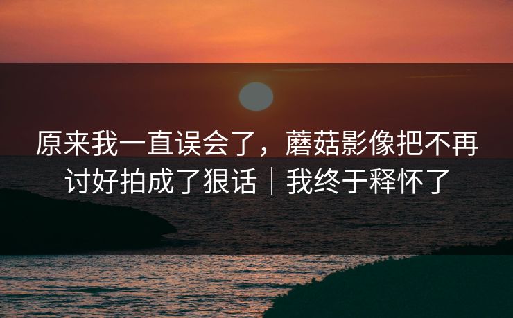 原来我一直误会了，蘑菇影像把不再讨好拍成了狠话｜我终于释怀了