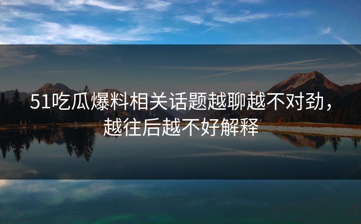 51吃瓜爆料相关话题越聊越不对劲,越往后越不好解释 51吃瓜爆料相关话题越聊越不对劲,越往后越不好解释