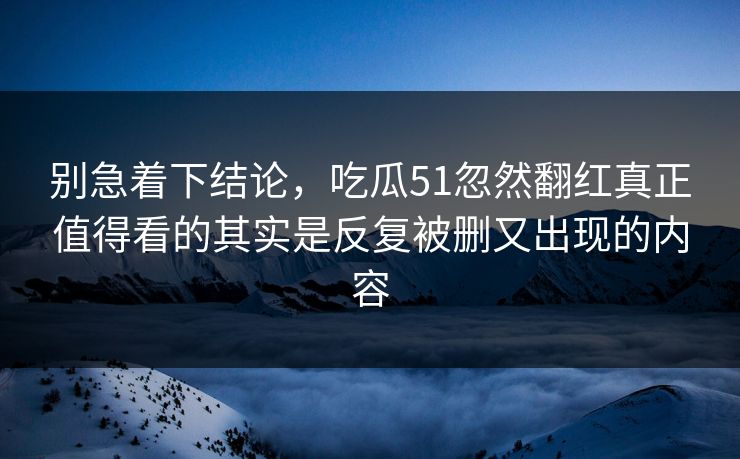 别急着下结论,吃瓜51忽然翻红真正值得看的其实是反复被删又出现的内容 别急着下结论,吃瓜51忽然翻红真正值得看的其实是反复被删又出现的内容