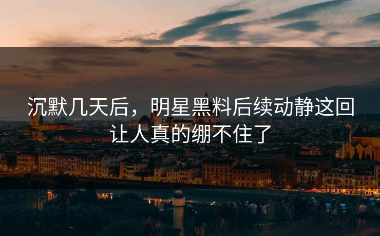沉默几天后，明星黑料后续动静这回让人真的绷不住了