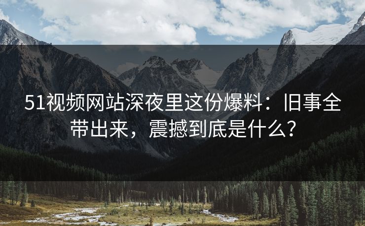 51视频网站深夜里这份爆料:旧事全带出来,震撼到底是什么? 51视频网站深夜里这份爆料:旧事全带出来,震撼到底是什么?